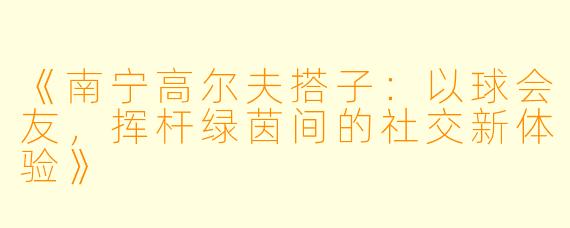 《南宁高尔夫搭子：以球会友，挥杆绿茵间的社交新体验》