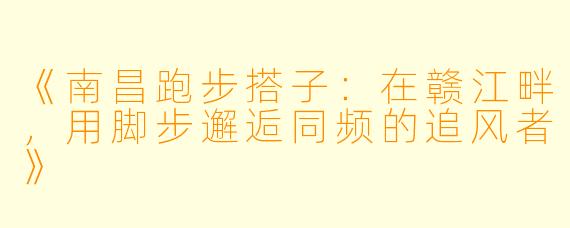 《南昌跑步搭子：在赣江畔，用脚步邂逅同频的追风者》