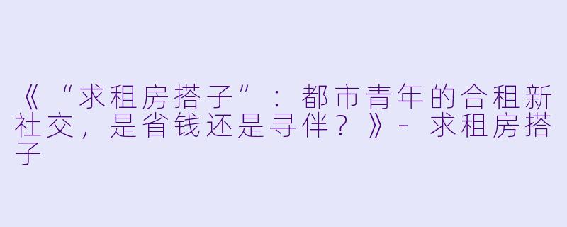 《“求租房搭子”：都市青年的合租新社交，是省钱还是寻伴？》-求租房搭子