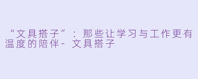 “文具搭子”：那些让学习与工作更有温度的陪伴-文具搭子