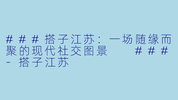 ###搭子江苏：一场随缘而聚的现代社交图景

###-搭子江苏