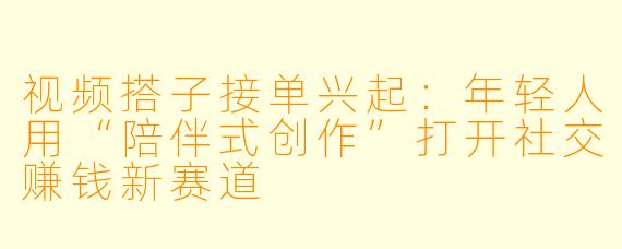 视频搭子接单兴起：年轻人用“陪伴式创作”打开社交赚钱新赛道