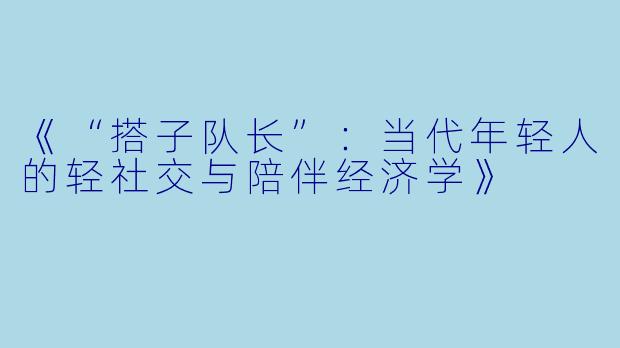 《“搭子队长”：当代年轻人的轻社交与陪伴经济学》
