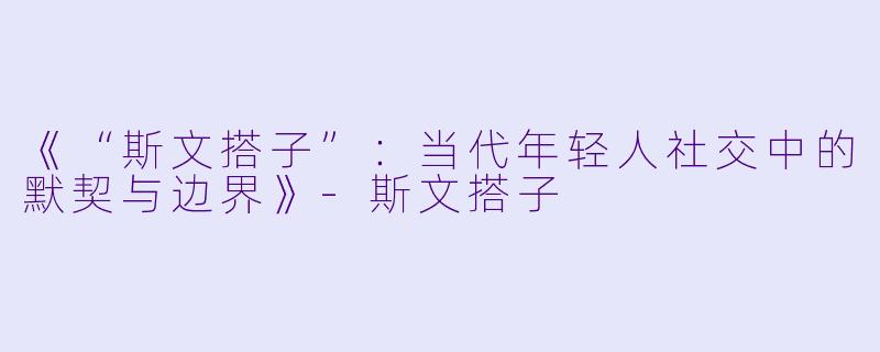 《“斯文搭子”：当代年轻人社交中的默契与边界》-斯文搭子