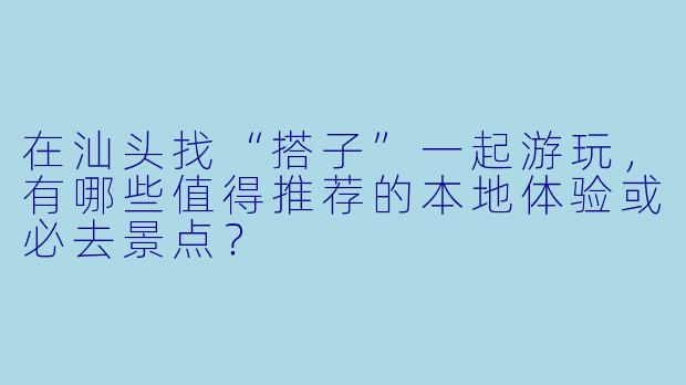 在汕头找“搭子”一起游玩,有哪些值得推荐的本地体验或必去景点?