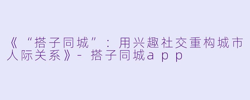《“搭子同城”：用兴趣社交重构城市人际关系》-搭子同城app