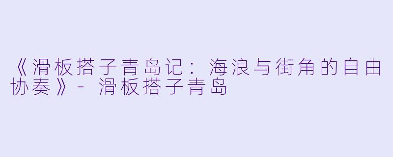 《滑板搭子青岛记：海浪与街角的自由协奏》-滑板搭子青岛