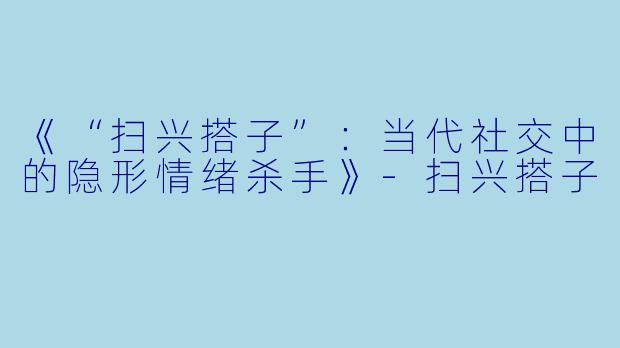 《“扫兴搭子”：当代社交中的隐形情绪杀手》-扫兴搭子