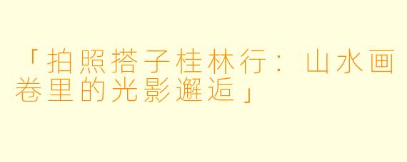 「拍照搭子桂林行：山水画卷里的光影邂逅」