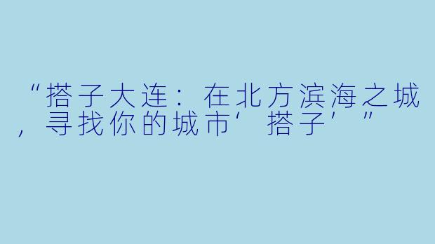 “搭子大连：在北方滨海之城，寻找你的城市‘搭子’”