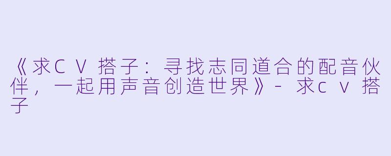 《求CV搭子：寻找志同道合的配音伙伴，一起用声音创造世界》-求cv搭子