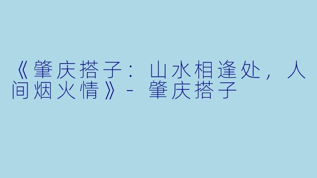 《肇庆搭子：山水相逢处，人间烟火情》-肇庆搭子