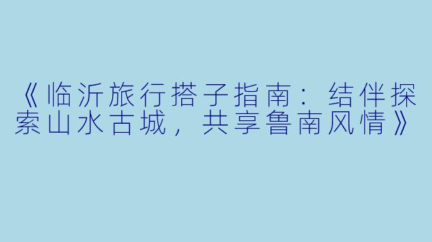 《临沂旅行搭子指南：结伴探索山水古城，共享鲁南风情》