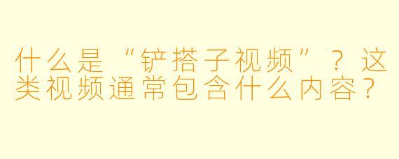 什么是“铲搭子视频”？这类视频通常包含什么内容？