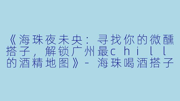《海珠夜未央：寻找你的微醺搭子，解锁广州最chill的酒精地图》-海珠喝酒搭子