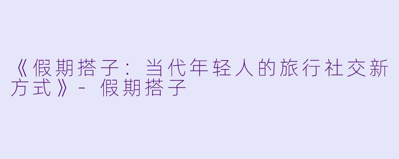 《假期搭子：当代年轻人的旅行社交新方式》-假期搭子