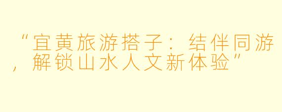 “宜黄旅游搭子：结伴同游，解锁山水人文新体验”