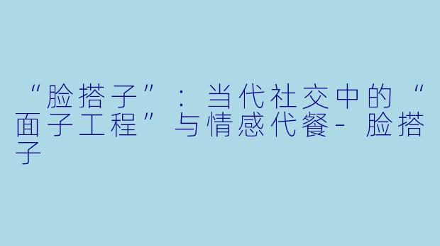 “脸搭子”：当代社交中的“面子工程”与情感代餐-脸搭子