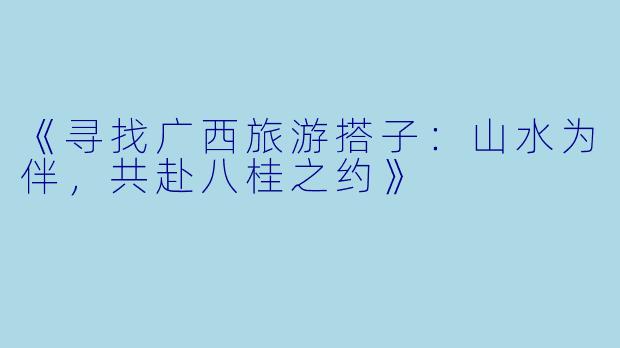 《寻找广西旅游搭子：山水为伴，共赴八桂之约》