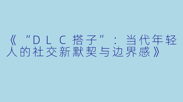 《“DLC搭子”：当代年轻人的社交新默契与边界感》