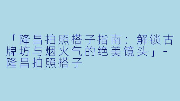 「隆昌拍照搭子指南：解锁古牌坊与烟火气的绝美镜头」-隆昌拍照搭子