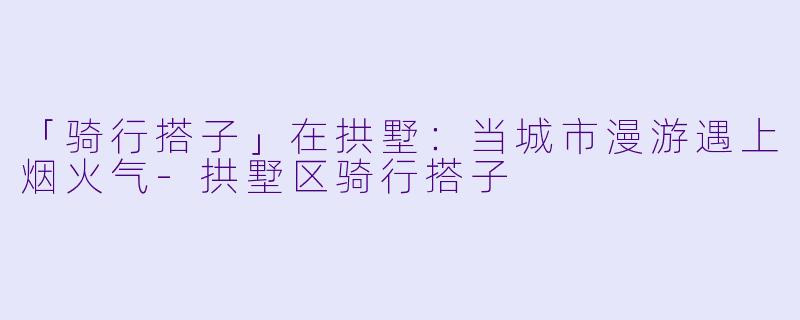 「骑行搭子」在拱墅：当城市漫游遇上烟火气-拱墅区骑行搭子