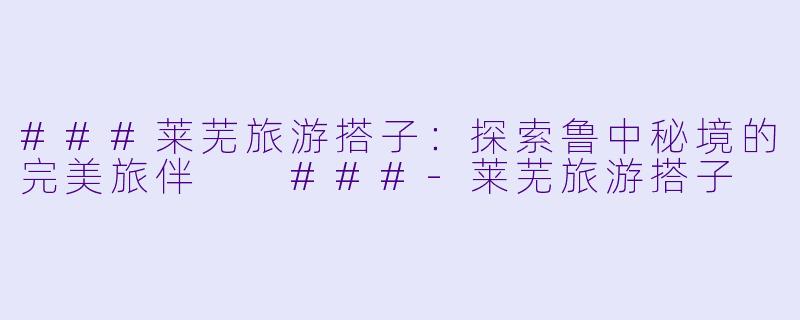 ###莱芜旅游搭子：探索鲁中秘境的完美旅伴

###-莱芜旅游搭子