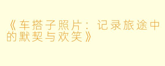 《车搭子照片：记录旅途中的默契与欢笑》