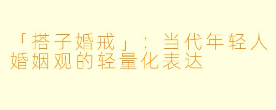 「搭子婚戒」：当代年轻人婚姻观的轻量化表达