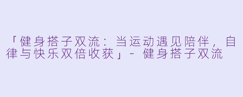 「健身搭子双流：当运动遇见陪伴，自律与快乐双倍收获」-健身搭子双流