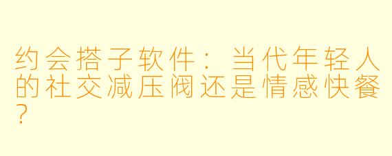 约会搭子软件：当代年轻人的社交减压阀还是情感快餐？