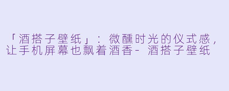 「酒搭子壁纸」：微醺时光的仪式感，让手机屏幕也飘着酒香-酒搭子壁纸