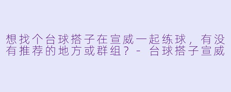 想找个台球搭子在宣威一起练球，有没有推荐的地方或群组？-台球搭子宣威