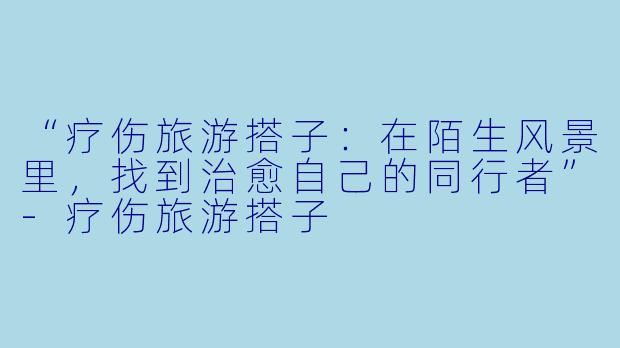 “疗伤旅游搭子：在陌生风景里，找到治愈自己的同行者”-疗伤旅游搭子