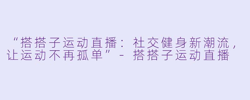 “搭搭子运动直播：社交健身新潮流，让运动不再孤单”-搭搭子运动直播