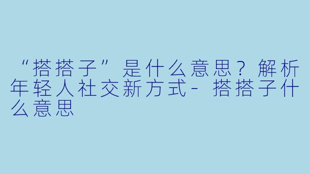 “搭搭子”是什么意思？解析年轻人社交新方式-搭搭子什么意思