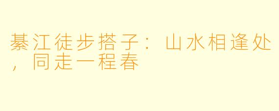 綦江徒步搭子：山水相逢处，同走一程春