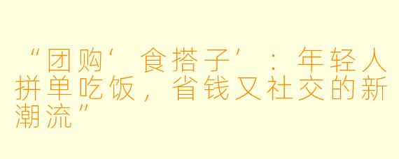 “团购‘食搭子’：年轻人拼单吃饭，省钱又社交的新潮流”