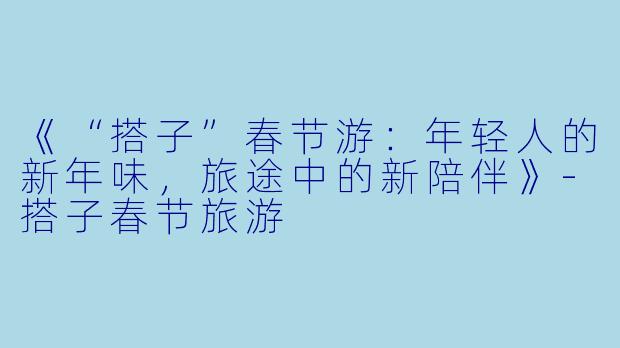 《“搭子”春节游：年轻人的新年味，旅途中的新陪伴》-搭子春节旅游