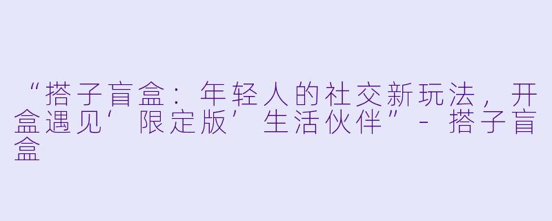“搭子盲盒：年轻人的社交新玩法，开盒遇见‘限定版’生活伙伴”-搭子盲盒