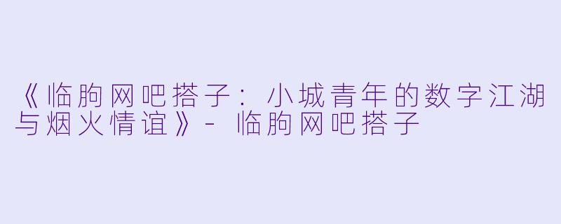《临朐网吧搭子：小城青年的数字江湖与烟火情谊》-临朐网吧搭子