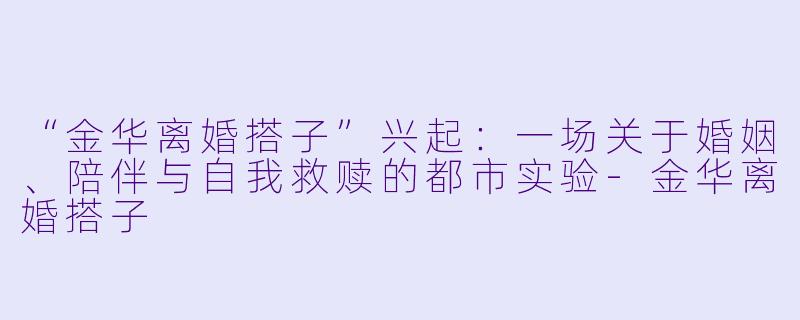 “金华离婚搭子”兴起：一场关于婚姻、陪伴与自我救赎的都市实验-金华离婚搭子