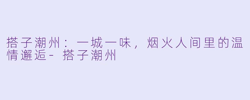 搭子潮州：一城一味，烟火人间里的温情邂逅-搭子潮州