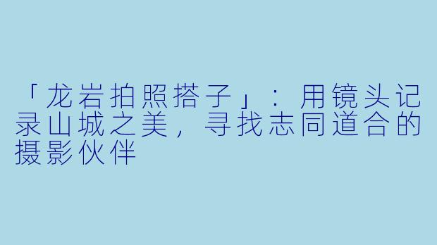 「龙岩拍照搭子」：用镜头记录山城之美，寻找志同道合的摄影伙伴
