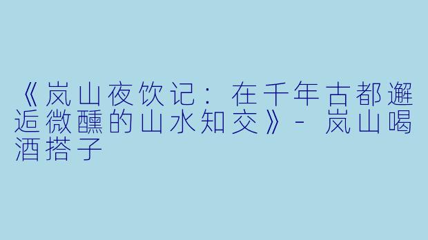 《岚山夜饮记：在千年古都邂逅微醺的山水知交》-岚山喝酒搭子