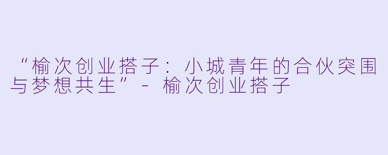 “榆次创业搭子：小城青年的合伙突围与梦想共生”-榆次创业搭子