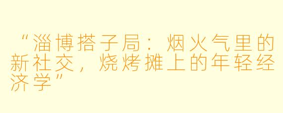 “淄博搭子局：烟火气里的新社交，烧烤摊上的年轻经济学”