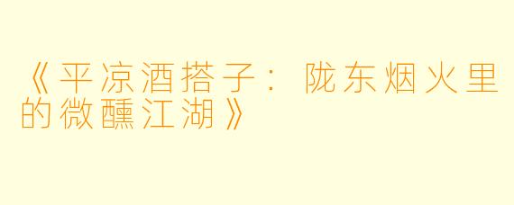 《平凉酒搭子：陇东烟火里的微醺江湖》