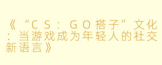 《“CS:GO搭子”文化：当游戏成为年轻人的社交新语言》