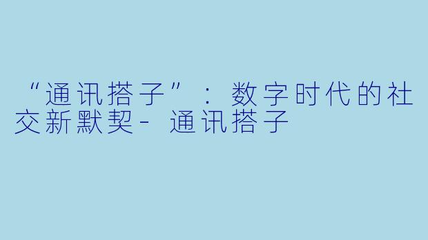 “通讯搭子”：数字时代的社交新默契-通讯搭子